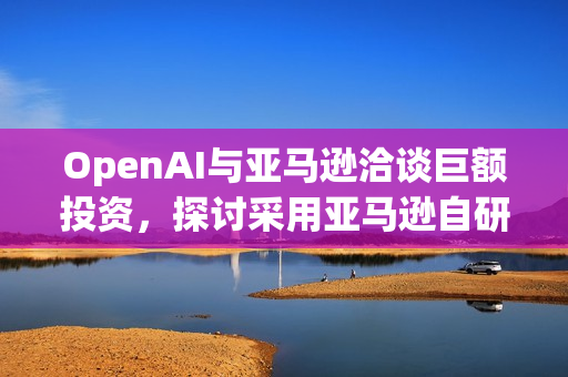 OpenAI与亚马逊洽谈巨额投资，探讨采用亚马逊自研AI芯片的未来