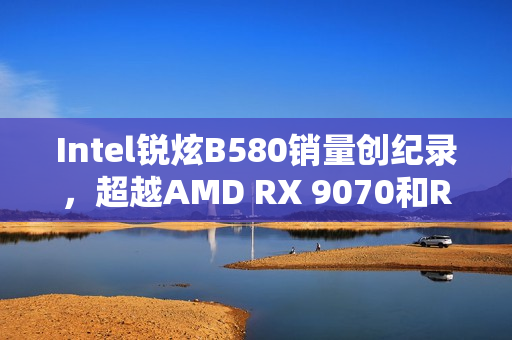 Intel锐炫B580销量创纪录，超越AMD RX 9070和RTX 5060 Ti成热销独显