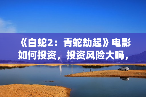 《白蛇2：青蛇劫起》电影如何投资，投资风险大吗，成本多少？(白蛇2:青蛇剧情)