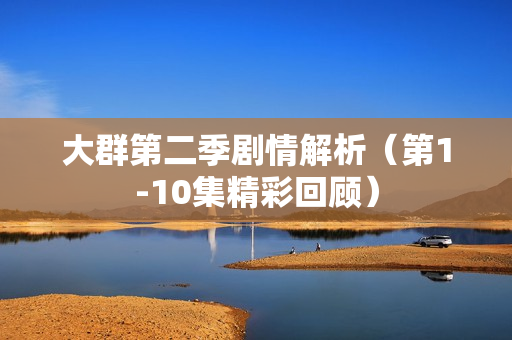 大群第二季剧情解析（第1-10集精彩回顾）