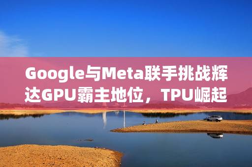 Google与Meta联手挑战辉达GPU霸主地位，TPU崛起之路开启