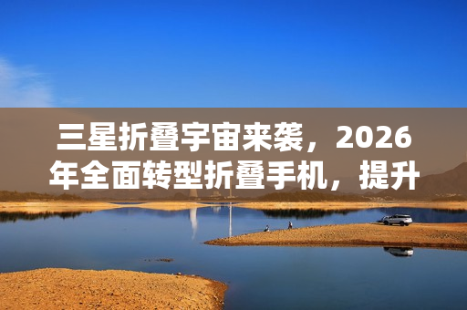 三星折叠宇宙来袭，2026年全面转型折叠手机，提升行动生产力