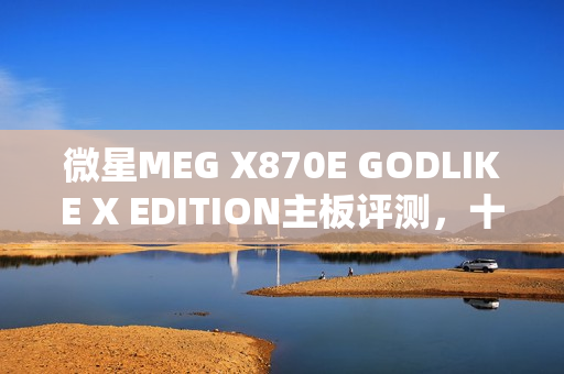微星MEG X870E GODLIKE X EDITION主板评测，十年终极进化，AMD最强音独占鳌头