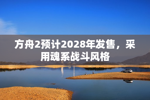 方舟2预计2028年发售，采用魂系战斗风格