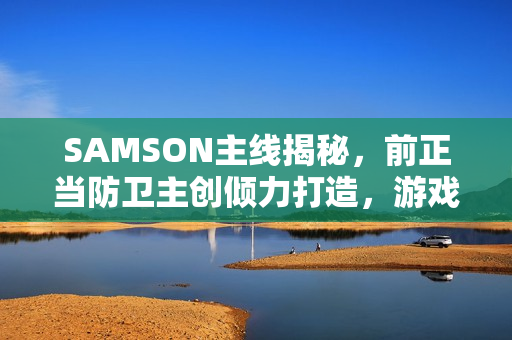 SAMSON主线揭秘，前正当防卫主创倾力打造，游戏时长约十小时