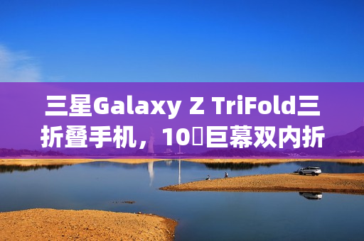 三星Galaxy Z TriFold三折叠手机，10吋巨幕双内折设计惊艳天花板