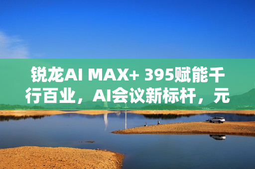 锐龙AI MAX+ 395赋能千行百业，AI会议新标杆，元启智合全栈方案引领本地化创新
