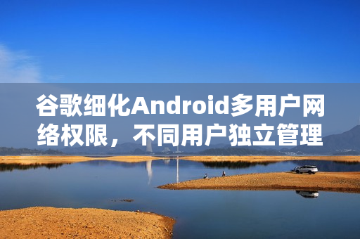 谷歌细化Android多用户网络权限，不同用户独立管理网络设置