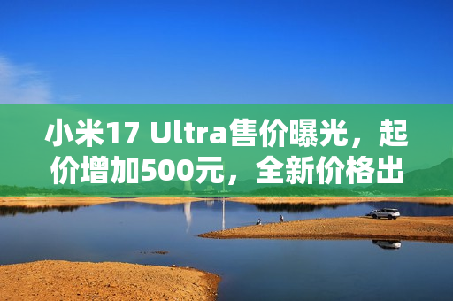 小米17 Ultra售价曝光，起价增加500元，全新价格出炉！