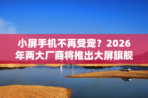 小屏手机不再受宠？2026年两大厂商将推出大屏旗舰重塑市场格局