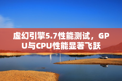 虚幻引擎5.7性能测试，GPU与CPU性能显著飞跃