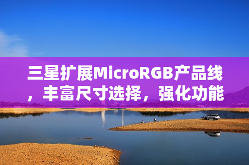 三星扩展MicroRGB产品线，丰富尺寸选择，强化功能体验至2026年