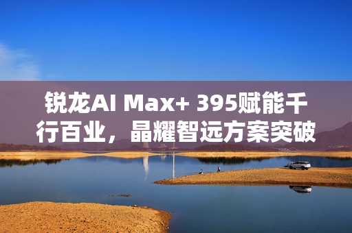 锐龙AI Max+ 395赋能千行百业，晶耀智远方案突破医疗大模型应用瓶颈——AI医疗篇