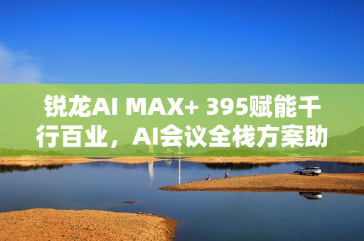 锐龙AI MAX+ 395赋能千行百业，AI会议全栈方案助力本地化新标杆
