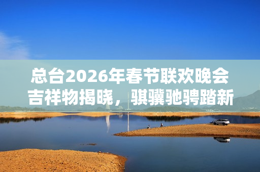 总台2026年春节联欢晚会吉祥物揭晓，骐骥驰骋踏新程