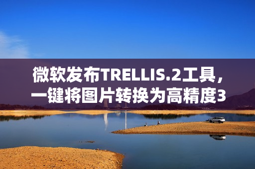 微软发布TRELLIS.2工具，一键将图片转换为高精度3D模型