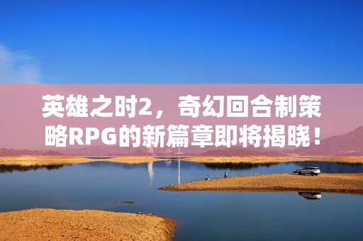 英雄之时2，奇幻回合制策略RPG的新篇章即将揭晓！