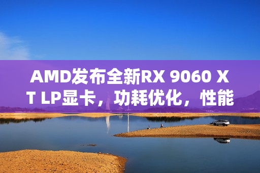 AMD发布全新RX 9060 XT LP显卡，功耗优化，性能惊喜提升