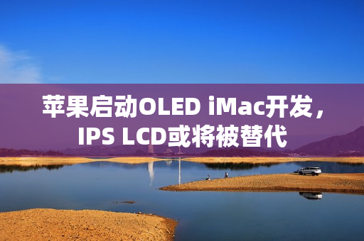 苹果启动OLED iMac开发，IPS LCD或将被替代