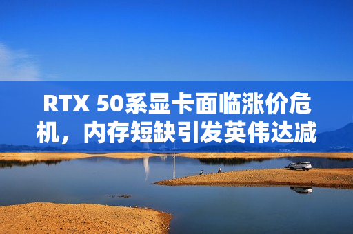 RTX 50系显卡面临涨价危机，内存短缺引发英伟达减产计划