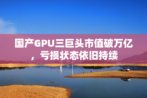 国产GPU三巨头市值破万亿，亏损状态依旧持续