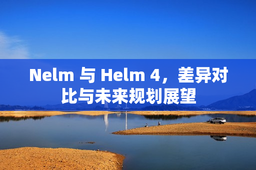 Nelm 与 Helm 4，差异对比与未来规划展望
