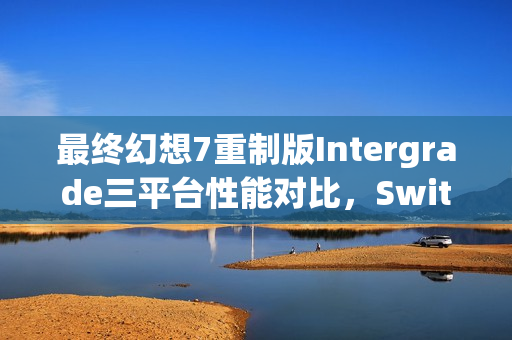 最终幻想7重制版Intergrade三平台性能对比，Switch2超越Steamdeck，画面表现引关注
