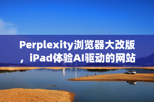 Perplexity浏览器大改版，iPad体验AI驱动的网站浏览，如同使用电脑般便捷
