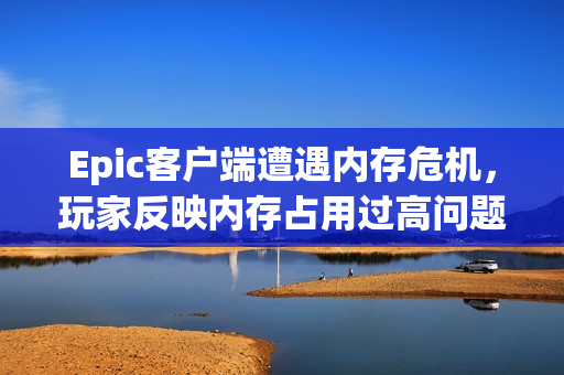 Epic客户端遭遇内存危机，玩家反映内存占用过高问题