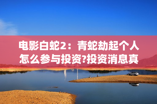 电影白蛇2：青蛇劫起个人怎么参与投资?投资消息真实吗?(白蛇2青蛇在线枪版)