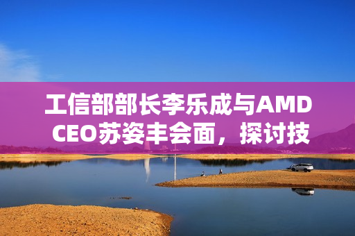 工信部部长李乐成与AMD CEO苏姿丰会面，探讨技术合作与发展