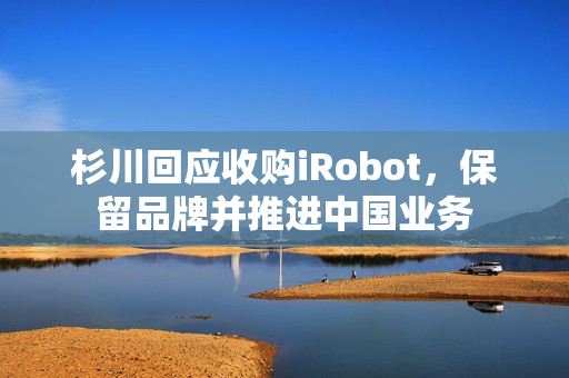 杉川回应收购iRobot，保留品牌并推进中国业务