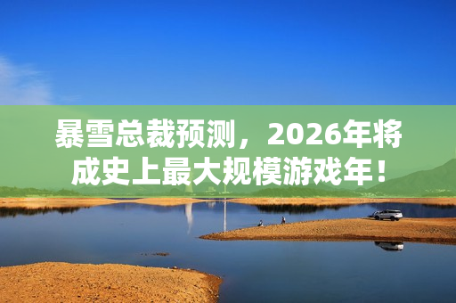 暴雪总裁预测，2026年将成史上最大规模游戏年！