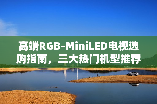 高端RGB-MiniLED电视选购指南，三大热门机型推荐，总有一款适合您！