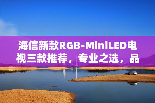 海信新款RGB-MiniLED电视三款推荐，专业之选，品质之选