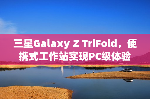 三星Galaxy Z TriFold，便携式工作站实现PC级体验