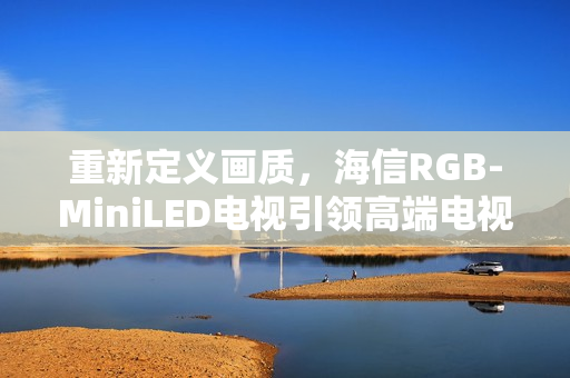 重新定义画质，海信RGB-MiniLED电视引领高端电视新篇章