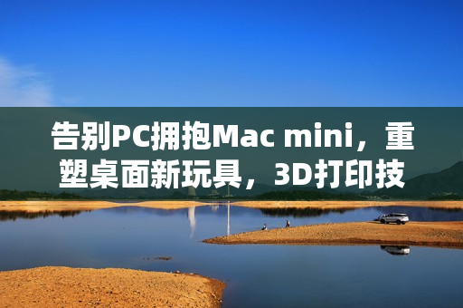 告别PC拥抱Mac mini，重塑桌面新玩具，3D打印技术助力创新体验
