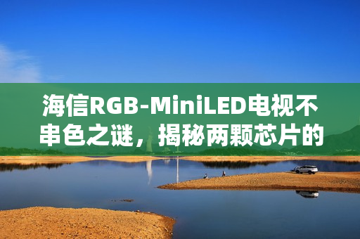 海信RGB-MiniLED电视不串色之谜，揭秘两颗芯片的奥秘