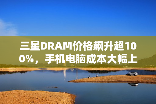 三星DRAM价格飙升超100%，手机电脑成本大幅上升