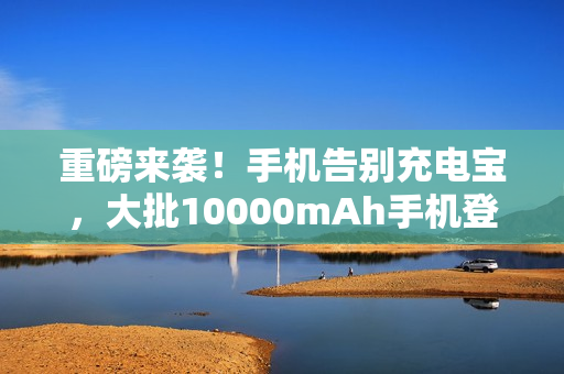重磅来袭！手机告别充电宝，大批10000mAh手机登场！