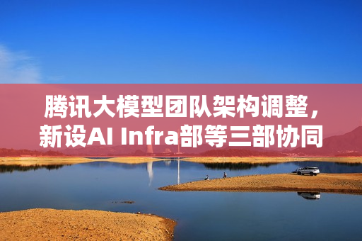 腾讯大模型团队架构调整，新设AI Infra部等三部协同发力