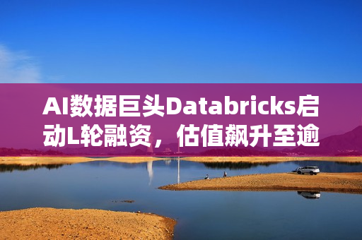 AI数据巨头Databricks启动L轮融资，估值飙升至逾千亿美元