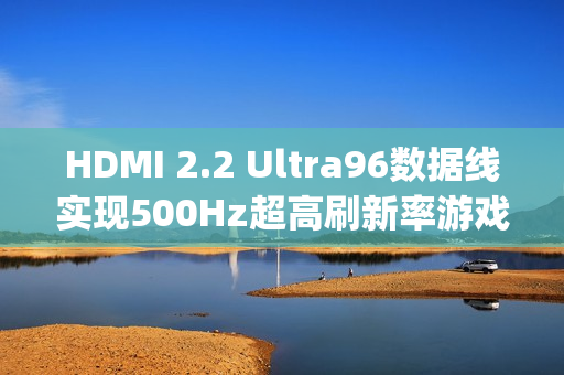 HDMI 2.2 Ultra96数据线实现500Hz超高刷新率游戏首秀，96Gbps带宽助力游戏新纪元