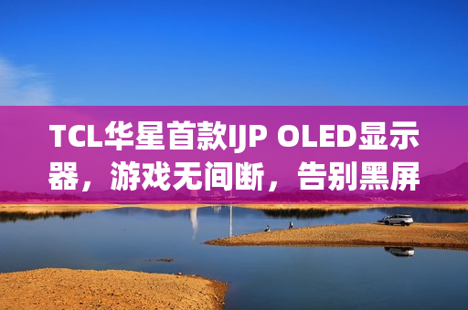 TCL华星首款IJP OLED显示器,游戏无间断,告别黑屏时代 TCL华星首款IJP OLED显示器,游戏无间断,告别黑屏时代