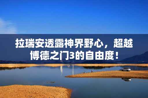 拉瑞安透露神界野心，超越博德之门3的自由度！