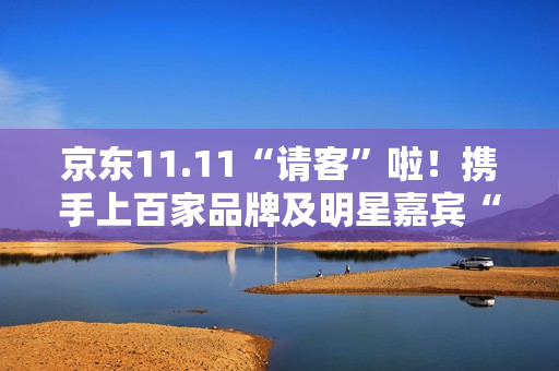 京东11.11“请客”啦！携手上百家品牌及明星嘉宾“衣食住行样样都请” 