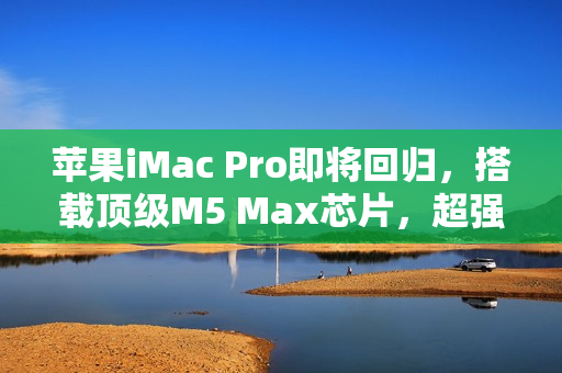 苹果iMac Pro即将回归，搭载顶级M5 Max芯片，超强性能重磅来袭！