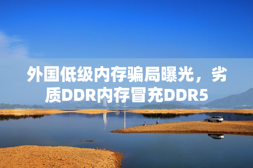 外国低级内存骗局曝光，劣质DDR内存冒充DDR5