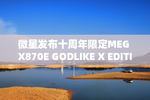 微星发布十周年限定MEG X870E GODLIKE X EDITION超神主板，限量版全球仅售千片